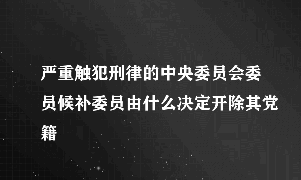 严重触犯刑律的中央委员会委员候补委员由什么决定开除其党籍