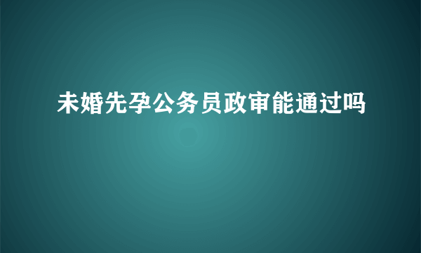 未婚先孕公务员政审能通过吗