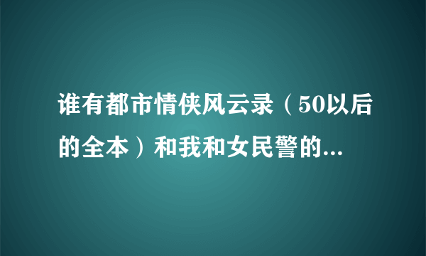 谁有都市情侠风云录（50以后的全本）和我和女民警的浪漫故事（60以后的全本）或者这类的都市HI小说