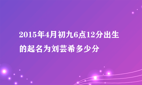 2015年4月初九6点12分出生的起名为刘芸希多少分