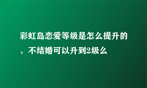 彩虹岛恋爱等级是怎么提升的，不结婚可以升到2级么