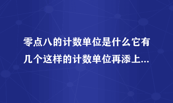 零点八的计数单位是什么它有几个这样的计数单位再添上几个这样的计数单位就是一