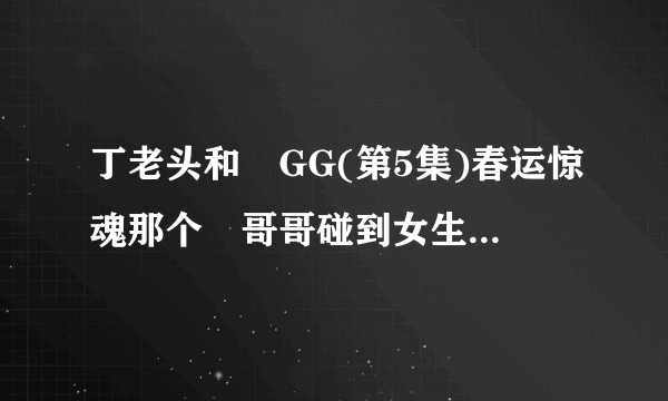 丁老头和囧GG(第5集)春运惊魂那个囧哥哥碰到女生时候播放的歌曲叫什么名字？