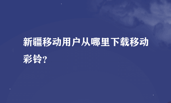 新疆移动用户从哪里下载移动彩铃？