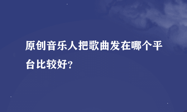 原创音乐人把歌曲发在哪个平台比较好？