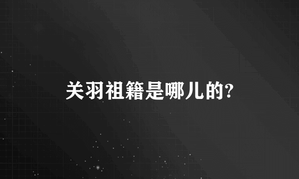 关羽祖籍是哪儿的?