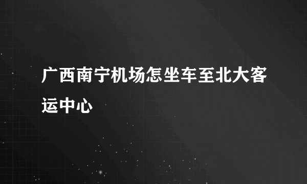 广西南宁机场怎坐车至北大客运中心