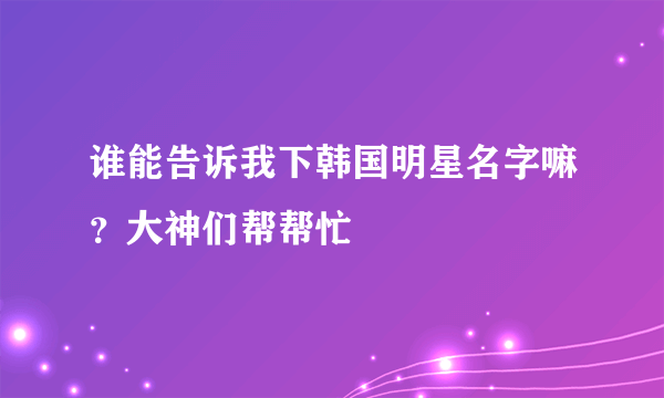 谁能告诉我下韩国明星名字嘛？大神们帮帮忙