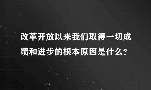 改革开放以来我们取得一切成绩和进步的根本原因是什么？