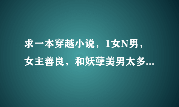 求一本穿越小说，1女N男，女主善良，和妖孽美男太多多类似。^~^