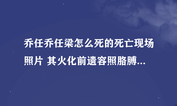 乔任乔任梁怎么死的死亡现场照片 其火化前遗容照胳膊没了真相