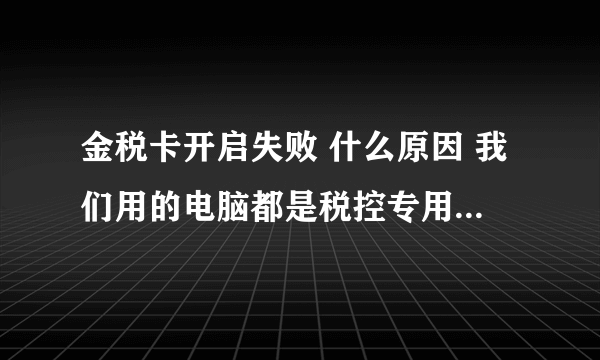 金税卡开启失败 什么原因 我们用的电脑都是税控专用的 装的时候还好好的回来就不行了 提示金税卡开启失败