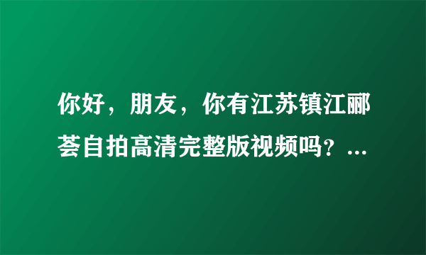 你好，朋友，你有江苏镇江郦荟自拍高清完整版视频吗？可以发给我吗？万分感谢。