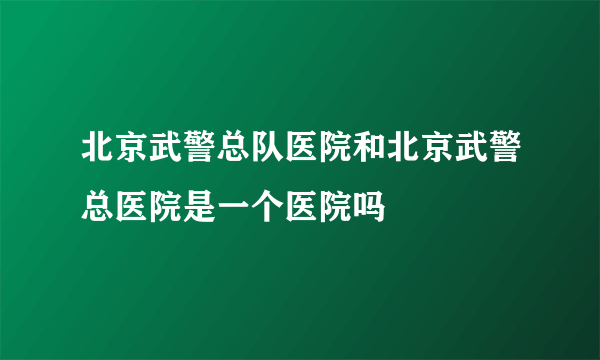 北京武警总队医院和北京武警总医院是一个医院吗