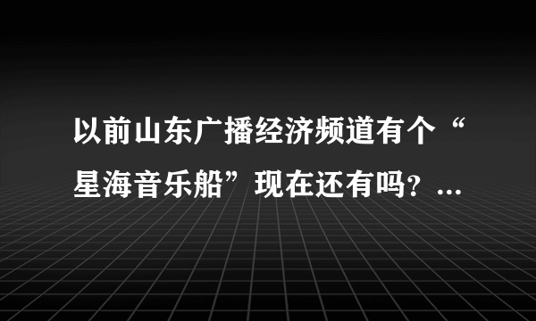 以前山东广播经济频道有个“星海音乐船”现在还有吗？为什么我今天听却不是啊？