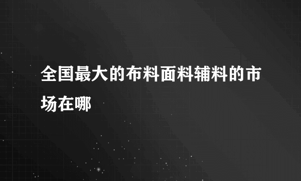 全国最大的布料面料辅料的市场在哪