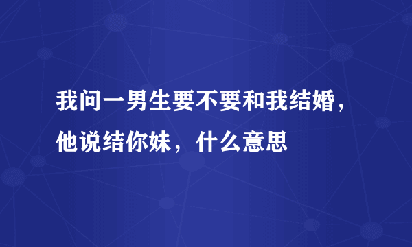 我问一男生要不要和我结婚，他说结你妹，什么意思