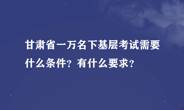 甘肃省一万名下基层考试需要什么条件？有什么要求？