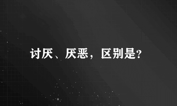 讨厌、厌恶，区别是？