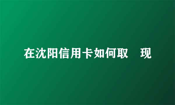 在沈阳信用卡如何取‌现