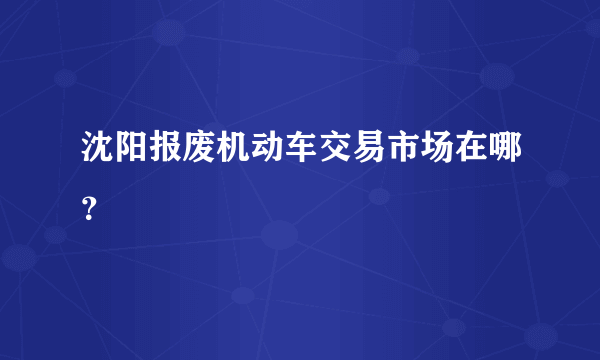 沈阳报废机动车交易市场在哪？