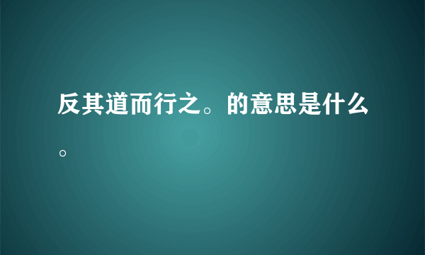 反其道而行之。的意思是什么。