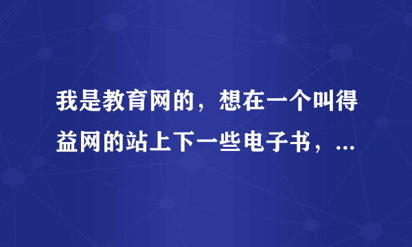 我是教育网的，想在一个叫得益网的站上下一些电子书，但这个网站的很多网页我打不开，打开了也下不了东西