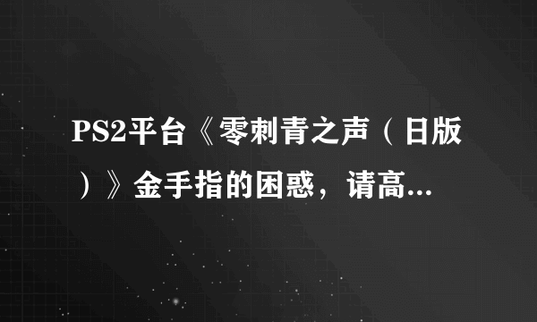 PS2平台《零刺青之声（日版）》金手指的困惑，请高手帮忙解答，请不要胡乱回答一些不相关的回答！