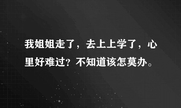 我姐姐走了，去上上学了，心里好难过？不知道该怎莫办。