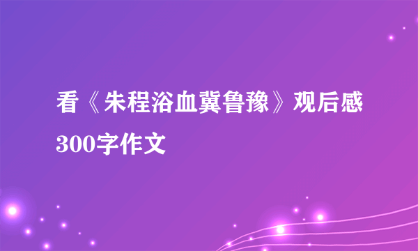 看《朱程浴血冀鲁豫》观后感300字作文