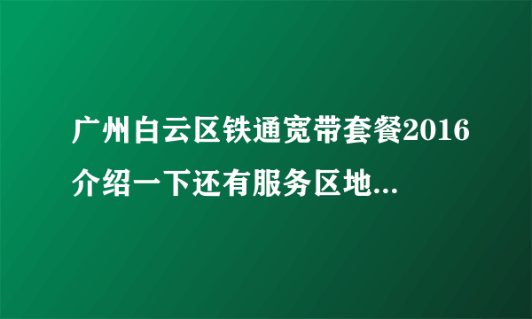 广州白云区铁通宽带套餐2016介绍一下还有服务区地址及联系电话！谢谢