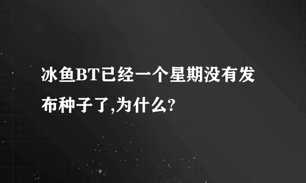 冰鱼BT已经一个星期没有发布种子了,为什么?