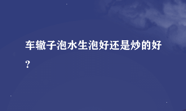 车辙子泡水生泡好还是炒的好？