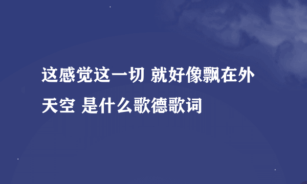 这感觉这一切 就好像飘在外天空 是什么歌德歌词