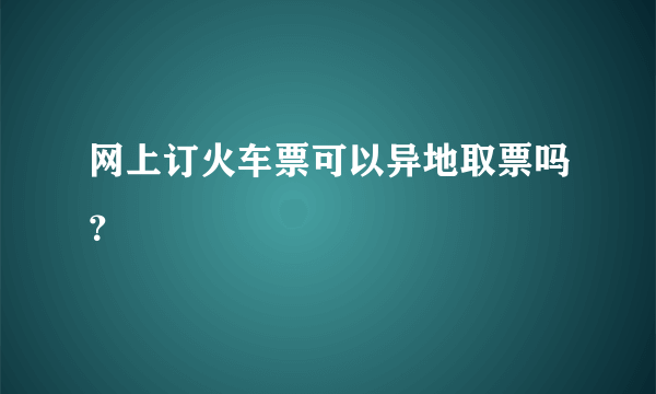 网上订火车票可以异地取票吗？