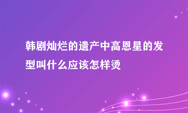 韩剧灿烂的遗产中高恩星的发型叫什么应该怎样烫