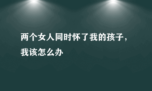 两个女人同时怀了我的孩子，我该怎么办