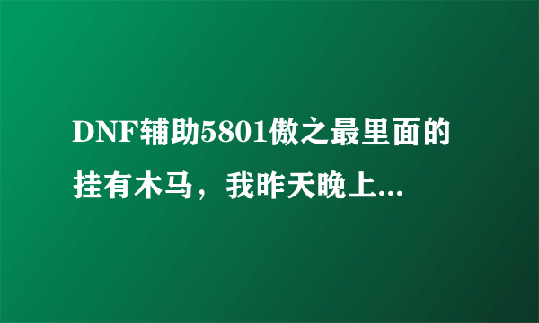 DNF辅助5801傲之最里面的挂有木马，我昨天晚上开的辅助今天号就被洗了，有类似的朋友顶下~！垃圾公会傲之