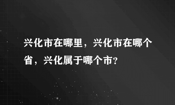 兴化市在哪里，兴化市在哪个省，兴化属于哪个市？