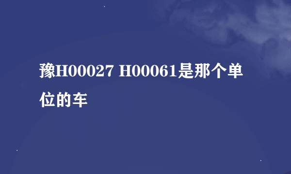 豫H00027 H00061是那个单位的车