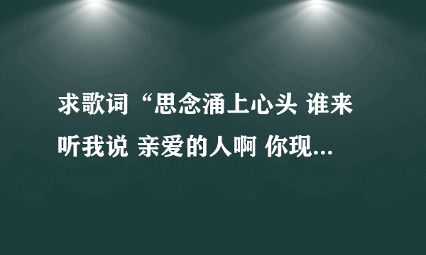 求歌词“思念涌上心头 谁来听我说 亲爱的人啊 你现在在哪里” 是那首歌的歌词