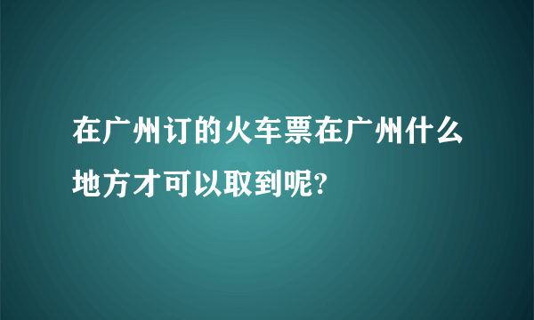 在广州订的火车票在广州什么地方才可以取到呢?