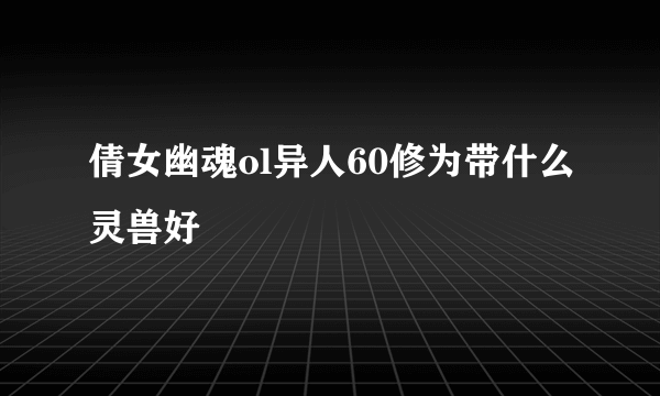 倩女幽魂ol异人60修为带什么灵兽好