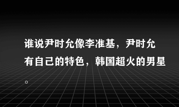 谁说尹时允像李准基，尹时允有自己的特色，韩国超火的男星。