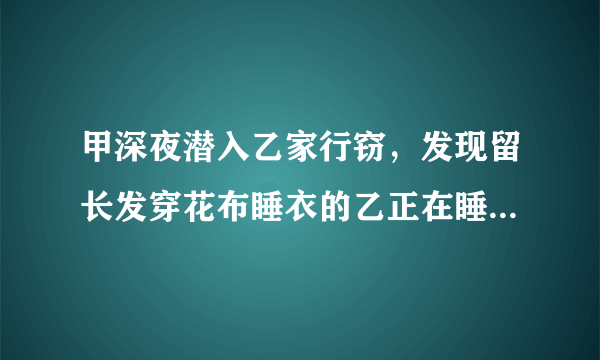 甲深夜潜入乙家行窃，发现留长发穿花布睡衣的乙正在睡...答案是什么啊。。。