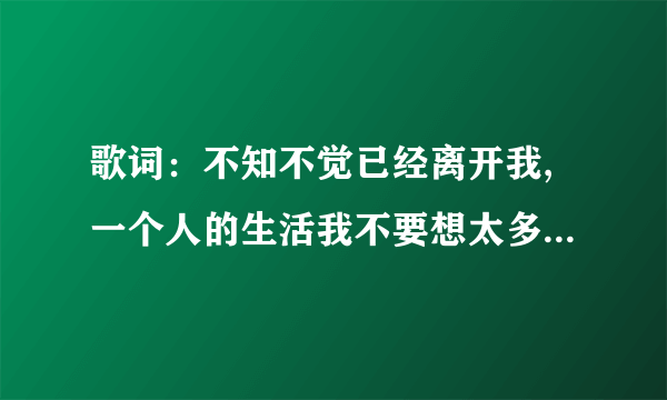 歌词：不知不觉已经离开我,一个人的生活我不要想太多,到底是怎么了,是我的错 求歌名