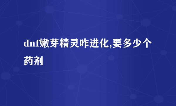 dnf嫩芽精灵咋进化,要多少个药剂