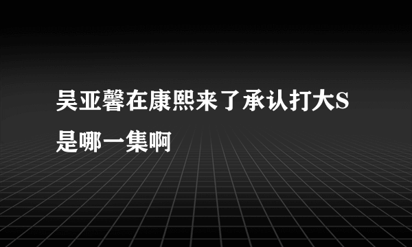 吴亚馨在康熙来了承认打大S是哪一集啊