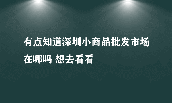 有点知道深圳小商品批发市场在哪吗 想去看看