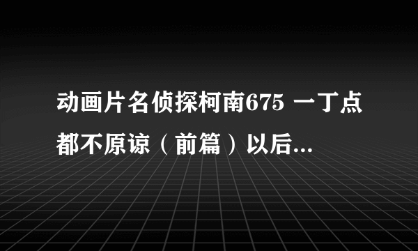 动画片名侦探柯南675 一丁点都不原谅（前篇）以后的那些集在哪里可以观看？